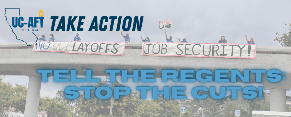 image shows UC-AFT members holding banners on a freeway over pass reading "No UCI Layoffs" and "Job Security". One raises a sign reading "Defend Labor". The graphic has the UC-AFT logo in one corner with the words "Take Action" and then at the bottom it says "Tell the Regents: Stop the Cuts"